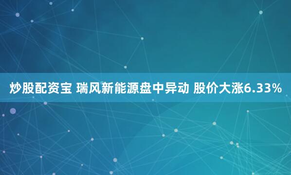 炒股配资宝 瑞风新能源盘中异动 股价大涨6.33%