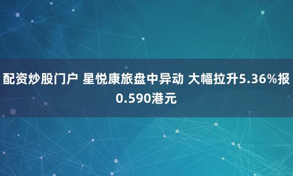 配资炒股门户 星悦康旅盘中异动 大幅拉升5.36%报0.590港元