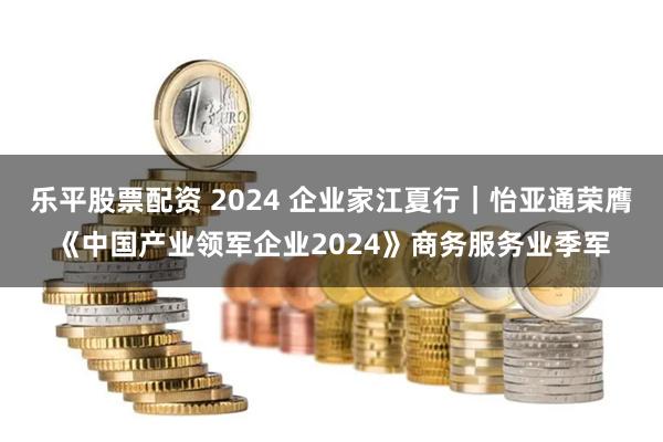 乐平股票配资 2024 企业家江夏行｜怡亚通荣膺《中国产业领军企业2024》商务服务业季军