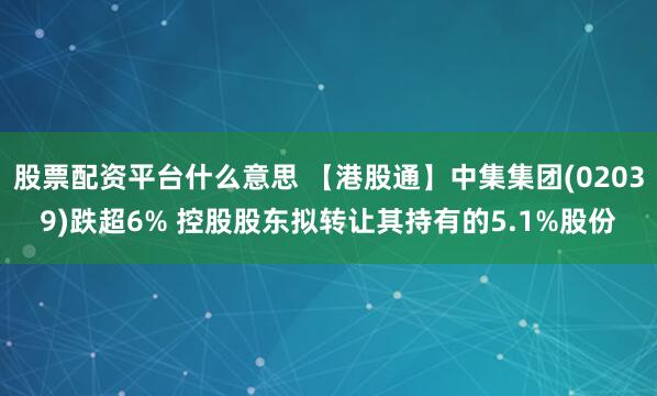 股票配资平台什么意思 【港股通】中集集团(02039)跌超6% 控股股东拟转让其持有的5.1%股份