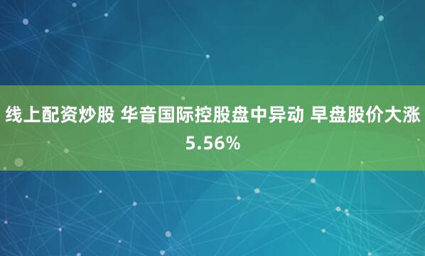 线上配资炒股 华音国际控股盘中异动 早盘股价大涨5.56%
