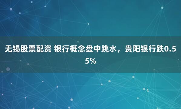无锡股票配资 银行概念盘中跳水，贵阳银行跌0.55%
