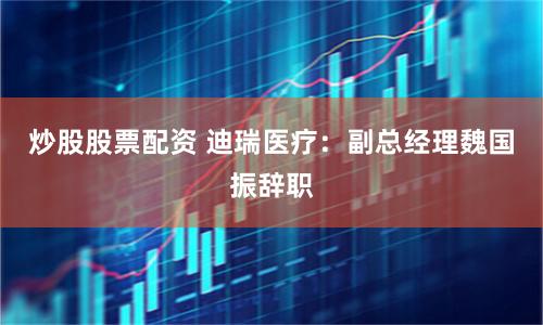 炒股股票配资 迪瑞医疗：副总经理魏国振辞职