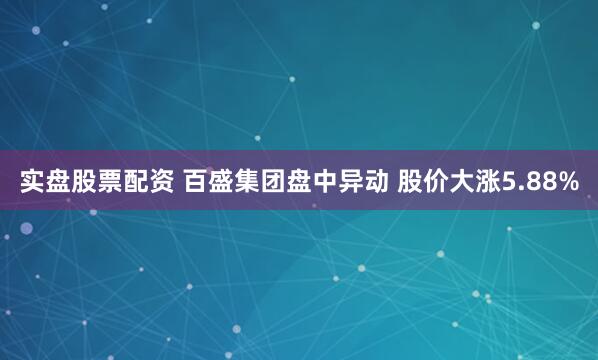 实盘股票配资 百盛集团盘中异动 股价大涨5.88%