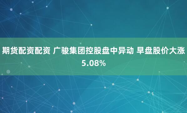 期货配资配资 广骏集团控股盘中异动 早盘股价大涨5.08%