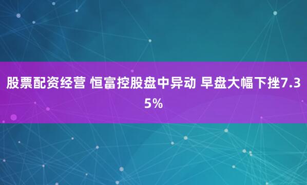 股票配资经营 恒富控股盘中异动 早盘大幅下挫7.35%
