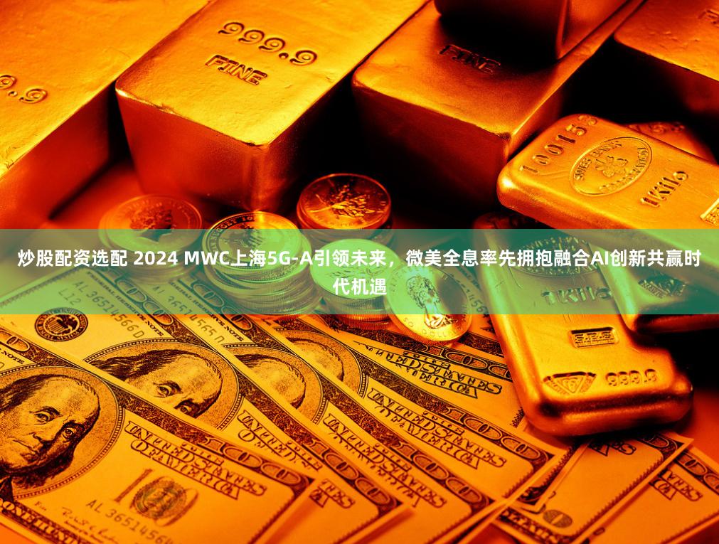 炒股配资选配 2024 MWC上海5G-A引领未来，微美全息率先拥抱融合AI创新共赢时代机遇