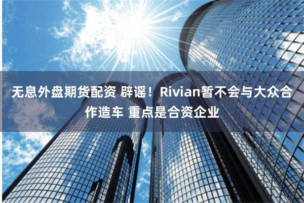 无息外盘期货配资 辟谣！Rivian暂不会与大众合作造车 重点是合资企业
