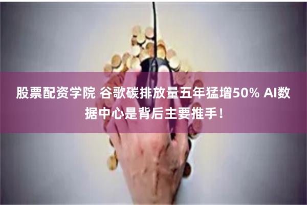股票配资学院 谷歌碳排放量五年猛增50% AI数据中心是背后主要推手！