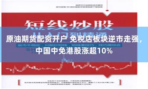 原油期货配资开户 免税店板块逆市走强，中国中免港股涨超10%