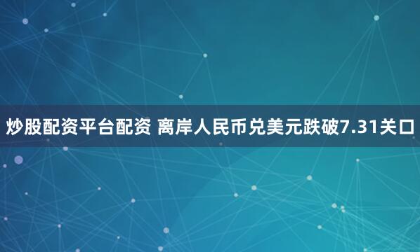 炒股配资平台配资 离岸人民币兑美元跌破7.31关口