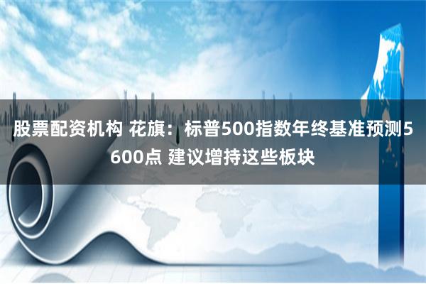 股票配资机构 花旗：标普500指数年终基准预测5600点 建议增持这些板块
