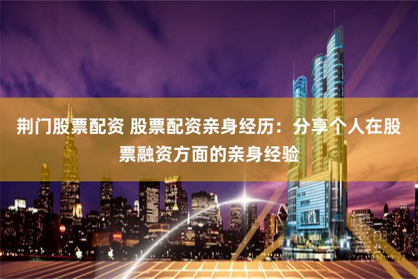 荆门股票配资 股票配资亲身经历：分享个人在股票融资方面的亲身经验