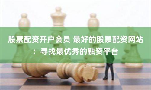 股票配资开户会员 最好的股票配资网站：寻找最优秀的融资平台