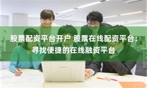 股票配资平台开户 股票在线配资平台：寻找便捷的在线融资平台