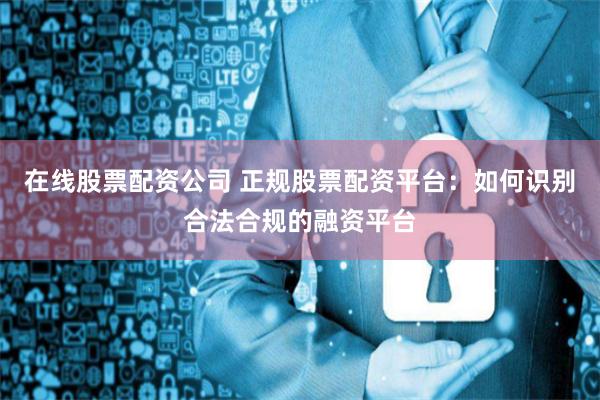 在线股票配资公司 正规股票配资平台：如何识别合法合规的融资平台
