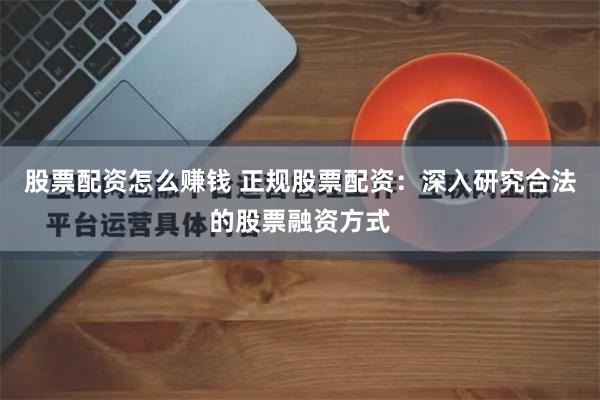 股票配资怎么赚钱 正规股票配资：深入研究合法的股票融资方式