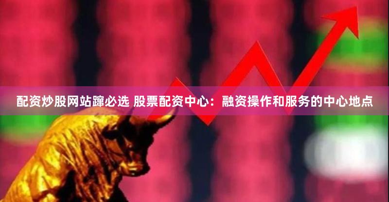 配资炒股网站蹿必选 股票配资中心：融资操作和服务的中心地点