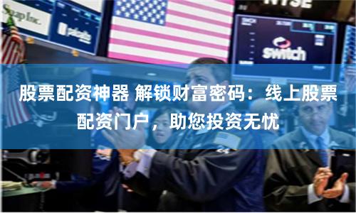 股票配资神器 解锁财富密码：线上股票配资门户，助您投资无忧