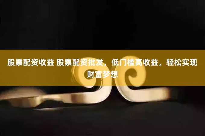 股票配资收益 股票配资批发，低门槛高收益，轻松实现财富梦想