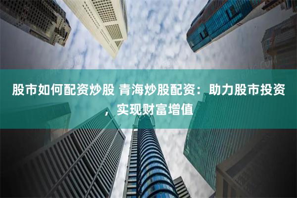 股市如何配资炒股 青海炒股配资：助力股市投资，实现财富增值