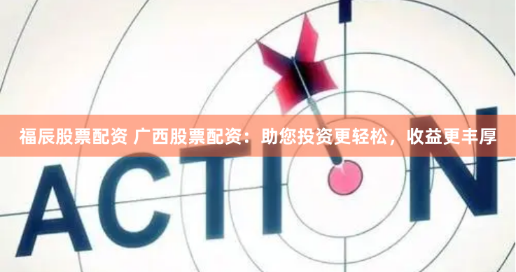 福辰股票配资 广西股票配资：助您投资更轻松，收益更丰厚