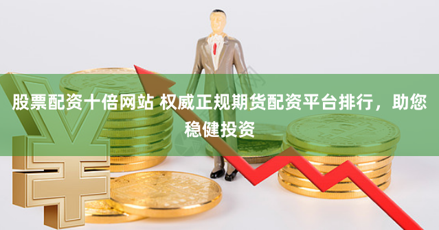 股票配资十倍网站 权威正规期货配资平台排行,助您稳健投资