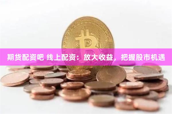 期货配资吧 线上配资：放大收益，把握股市机遇