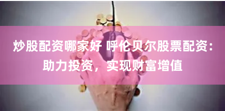 炒股配资哪家好 呼伦贝尔股票配资：助力投资，实现财富增值