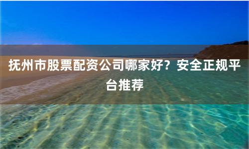 抚州市股票配资公司哪家好？安全正规平台推荐