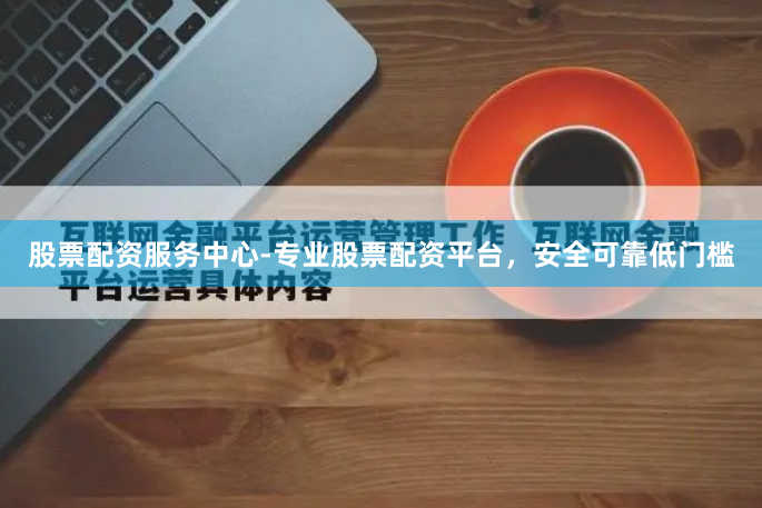 股票配资服务中心-专业股票配资平台，安全可靠低门槛