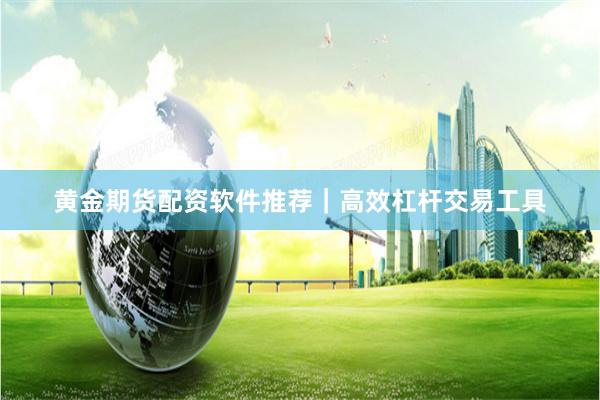 黄金期货配资软件推荐｜高效杠杆交易工具