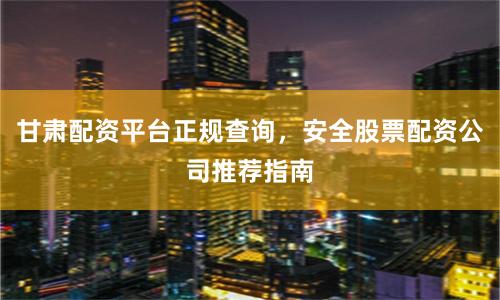 甘肃配资平台正规查询，安全股票配资公司推荐指南